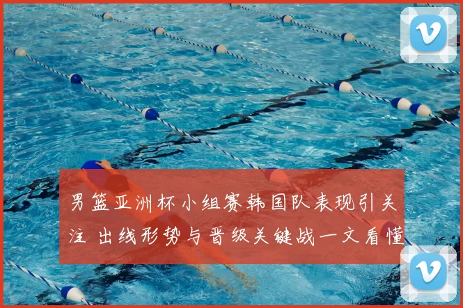 男篮亚洲杯小组赛韩国队表现引关注 出线形势与晋级关键战一文看懂