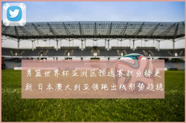 男篮世界杯亚洲区预选赛积分榜更新 日本澳大利亚领跑出线形势趋稳