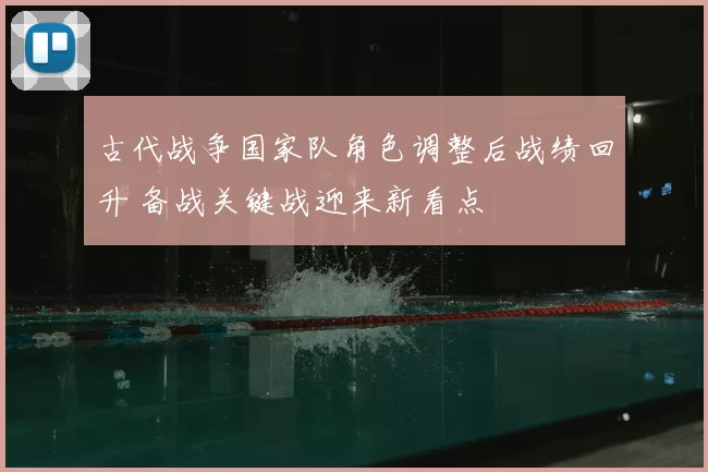 古代战争国家队角色调整后战绩回升 备战关键战迎来新看点