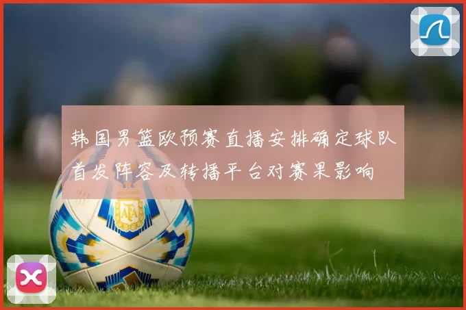 韩国男篮欧预赛直播安排确定球队首发阵容及转播平台对赛果影响
