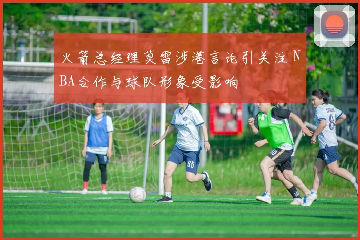 火箭总经理莫雷涉港言论引关注 NBA合作与球队形象受影响