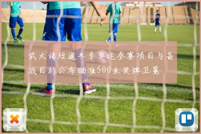 武大靖短道冬季奥运参赛项目与备战目标公布瞄准500米奖牌卫冕