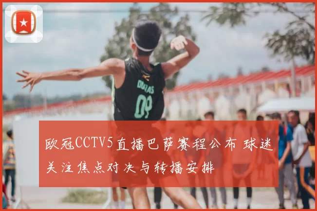 欧冠CCTV5直播巴萨赛程公布 球迷关注焦点对决与转播安排