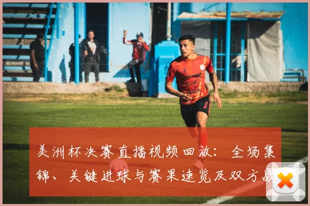 美洲杯决赛直播视频回放：全场集锦、关键进球与赛果速览及双方战术亮点回顾