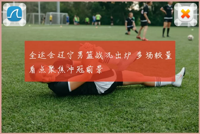 全运会辽宁男篮战况出炉 多场较量看点聚焦冲冠前景