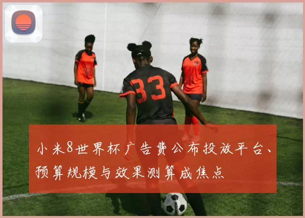小米8世界杯广告费公布投放平台、预算规模与效果测算成焦点