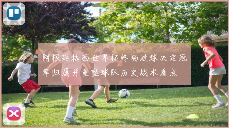 阿根廷梅西世界杯终场进球决定冠军归属并重塑球队历史战术看点