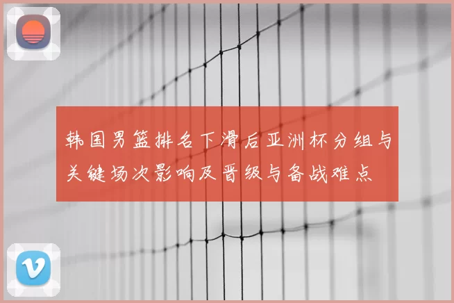 韩国男篮排名下滑后亚洲杯分组与关键场次影响及晋级与备战难点