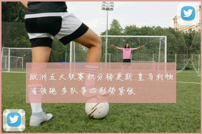 欧洲五大联赛积分榜更新 皇马利物浦领跑 多队争四形势紧张