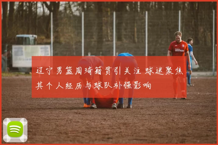 辽宁男篮周琦籍贯引关注 球迷聚焦其个人经历与球队补强影响