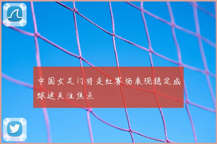 中国女足门将走红赛场表现稳定成球迷关注焦点