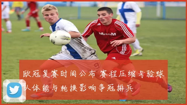 欧冠复赛时间公布 赛程压缩考验球队体能与轮换影响争冠排兵