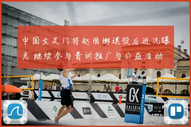 中国女足门将赵丽娜退役后近况曝光 继续参与青训推广与公益活动