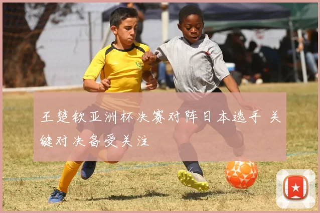 王楚钦亚洲杯决赛对阵日本选手 关键对决备受关注