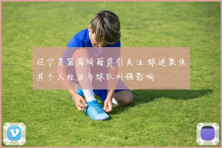 辽宁男篮周琦籍贯引关注 球迷聚焦其个人经历与球队补强影响