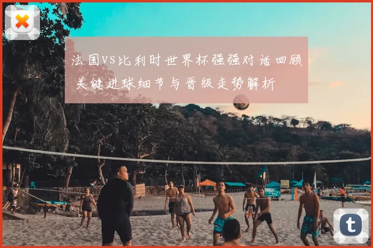 法国vs比利时世界杯强强对话回顾 关键进球细节与晋级走势解析