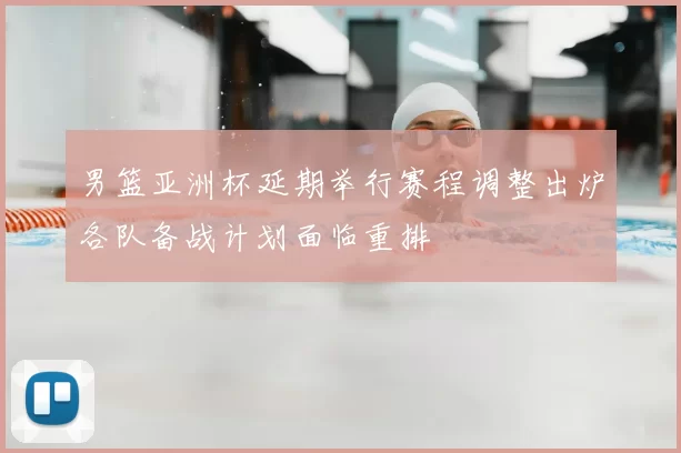 男篮亚洲杯延期举行赛程调整出炉各队备战计划面临重排