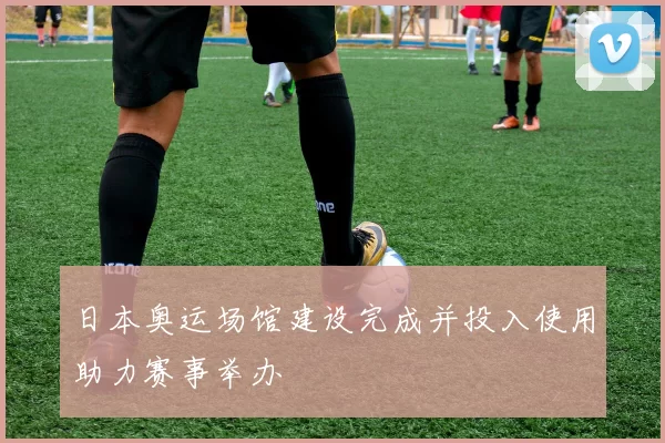 日本奥运场馆建设完成并投入使用助力赛事举办