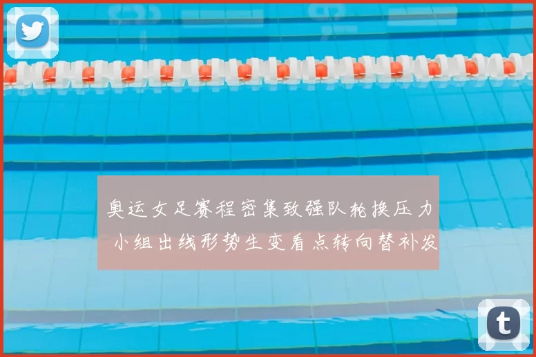 奥运女足赛程密集致强队轮换压力 小组出线形势生变看点转向替补发挥