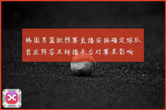 韩国男篮欧预赛直播安排确定球队首发阵容及转播平台对赛果影响