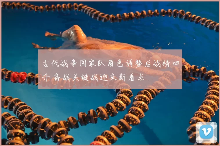 古代战争国家队角色调整后战绩回升 备战关键战迎来新看点