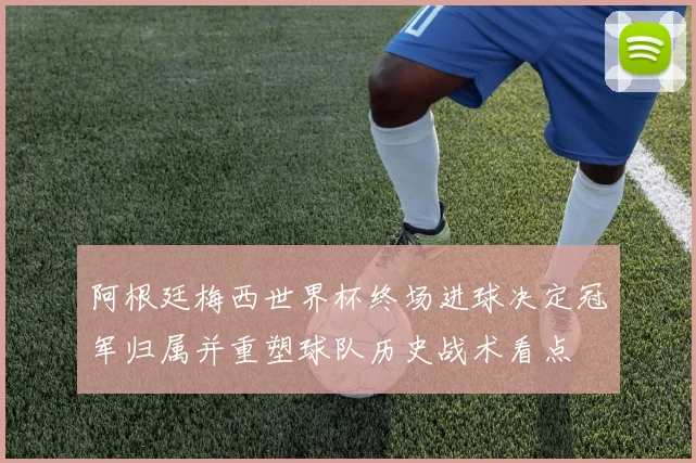 阿根廷梅西世界杯终场进球决定冠军归属并重塑球队历史战术看点