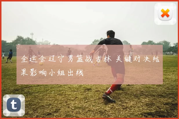 全运会辽宁男篮战吉林 关键对决结果影响小组出线