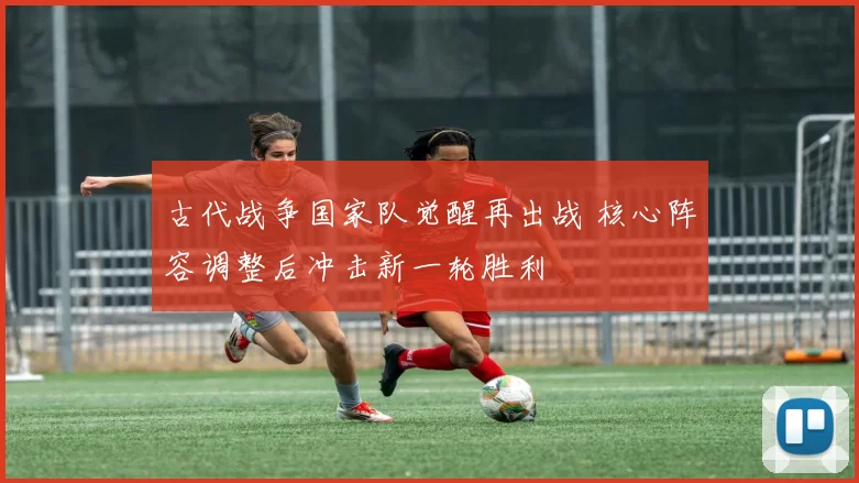 古代战争国家队觉醒再出战 核心阵容调整后冲击新一轮胜利