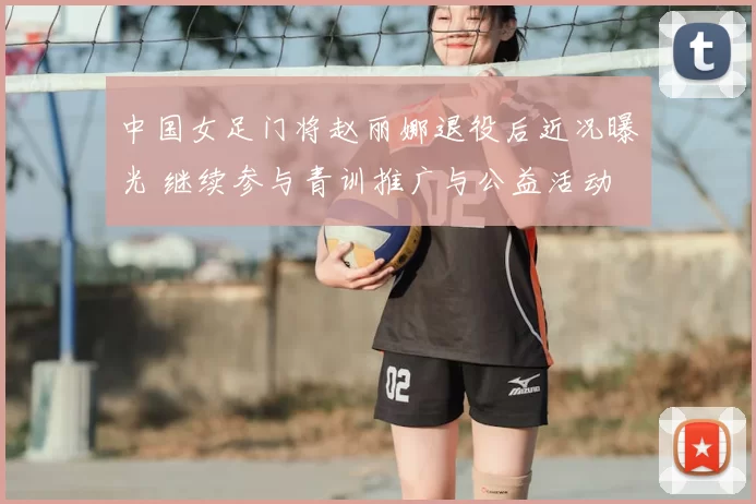 中国女足门将赵丽娜退役后近况曝光 继续参与青训推广与公益活动