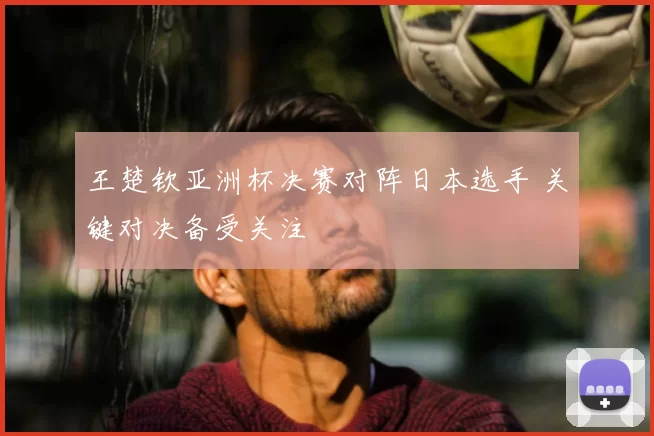 王楚钦亚洲杯决赛对阵日本选手 关键对决备受关注