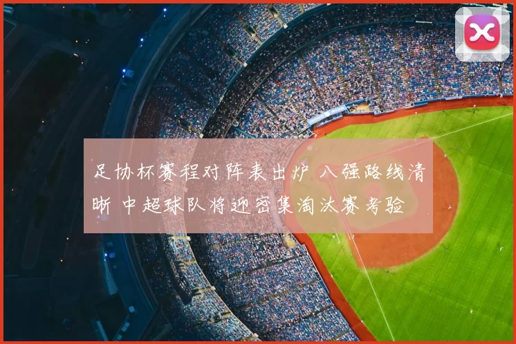 足协杯赛程对阵表出炉 八强路线清晰 中超球队将迎密集淘汰赛考验