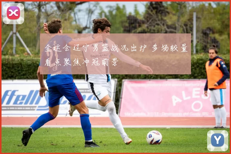 全运会辽宁男篮战况出炉 多场较量看点聚焦冲冠前景