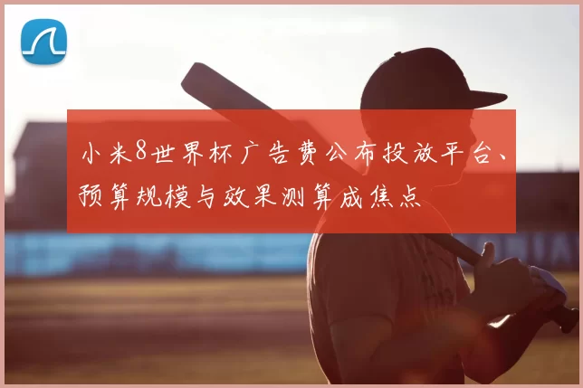 小米8世界杯广告费公布投放平台、预算规模与效果测算成焦点