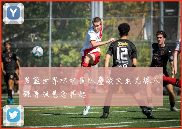 男篮世界杯中国队鏖战失利无缘八强晋级悬念再起