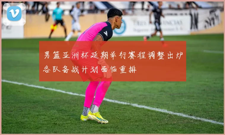 男篮亚洲杯延期举行赛程调整出炉各队备战计划面临重排