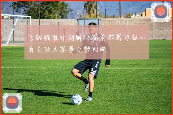 飞艇精准计划解析赛前部署与核心看点助力赛事走势判断