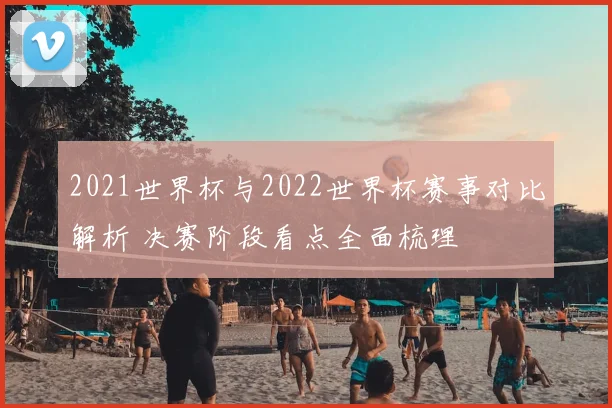 2021世界杯与2022世界杯赛事对比解析 决赛阶段看点全面梳理