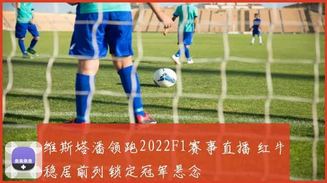维斯塔潘领跑2022F1赛事直播 红牛稳居前列锁定冠军悬念