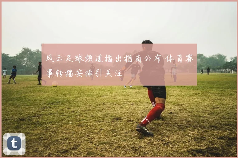 风云足球频道播出指南公布 体育赛事转播安排引关注