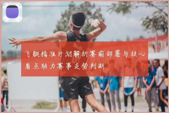 飞艇精准计划解析赛前部署与核心看点助力赛事走势判断