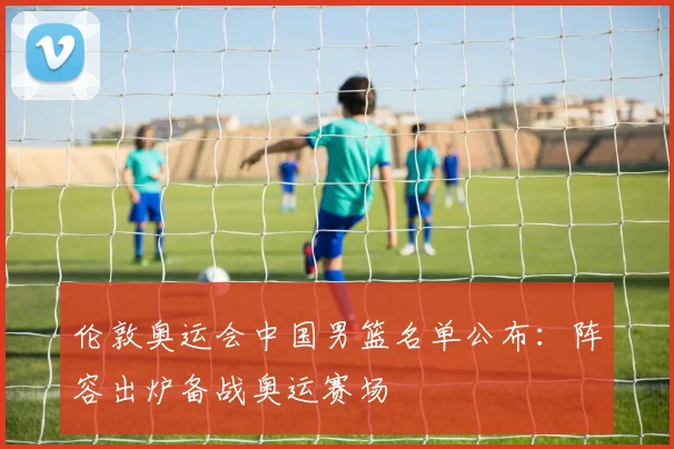 伦敦奥运会中国男篮名单公布：阵容出炉备战奥运赛场